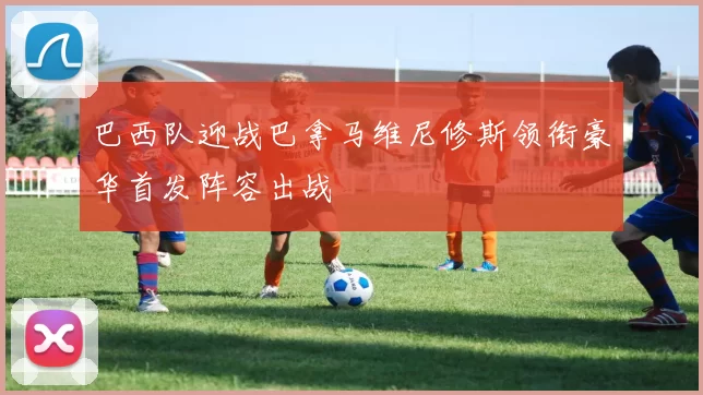 巴西队迎战巴拿马维尼修斯领衔豪华首发阵容出战