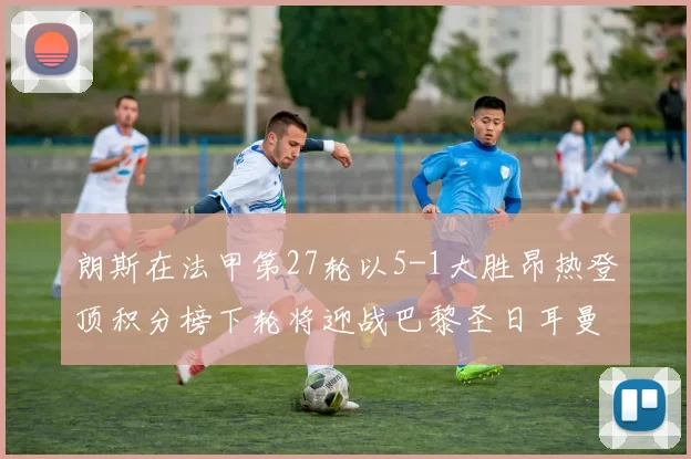 朗斯在法甲第27轮以5-1大胜昂热登顶积分榜下轮将迎战巴黎圣日耳曼
