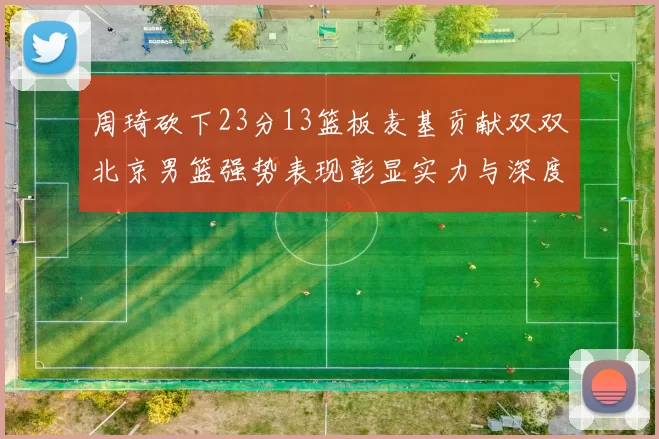 周琦砍下23分13篮板麦基贡献双双北京男篮强势表现彰显实力与深度