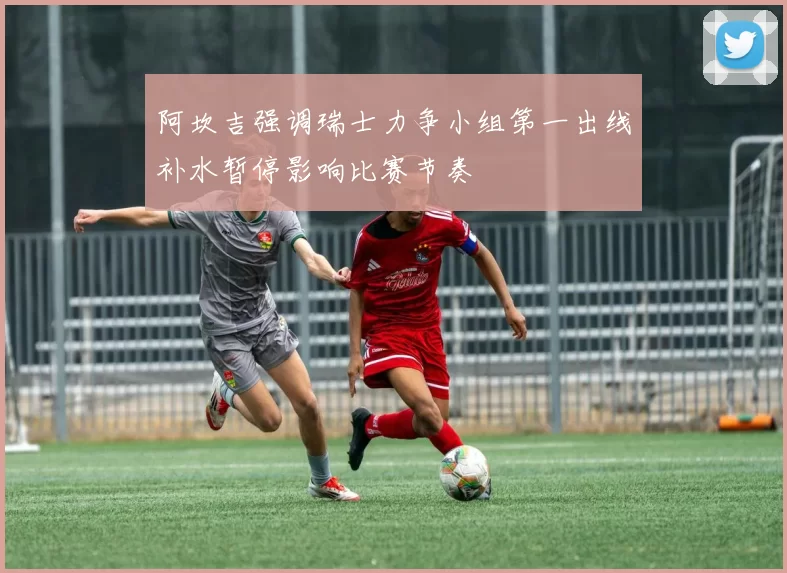 阿坎吉强调瑞士力争小组第一出线补水暂停影响比赛节奏