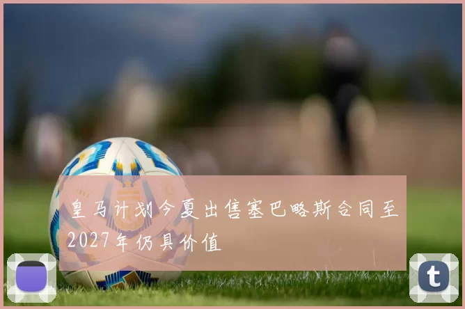 皇马计划今夏出售塞巴略斯合同至2027年仍具价值
