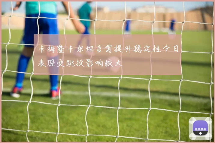 卡梅隆卡尔坦言需提升稳定性今日表现受跳投影响较大