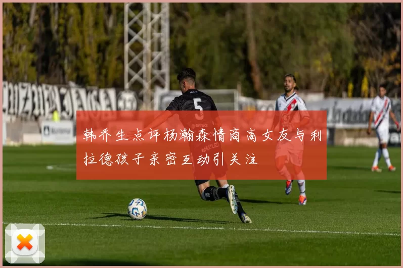 韩乔生点评杨瀚森情商高女友与利拉德孩子亲密互动引关注