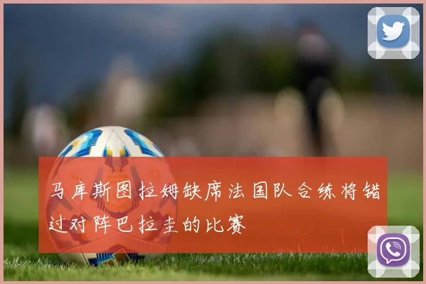 马库斯图拉姆缺席法国队合练将错过对阵巴拉圭的比赛