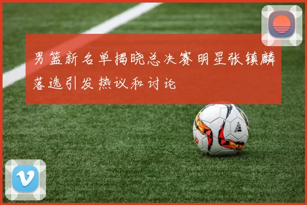 男篮新名单揭晓总决赛明星张镇麟落选引发热议和讨论