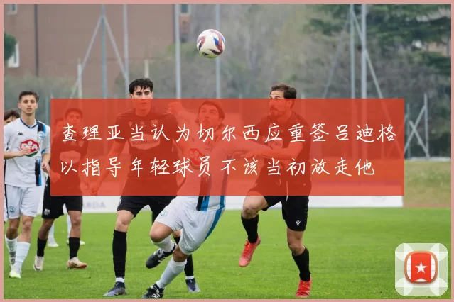 查理亚当认为切尔西应重签吕迪格以指导年轻球员不该当初放走他