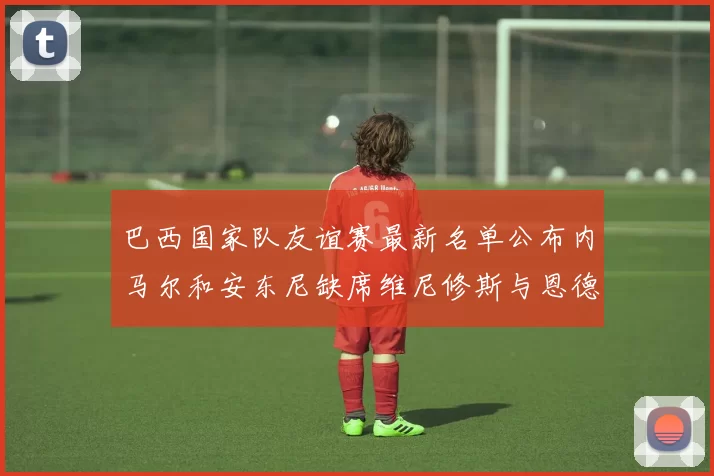 巴西国家队友谊赛最新名单公布内马尔和安东尼缺席维尼修斯与恩德里克入选