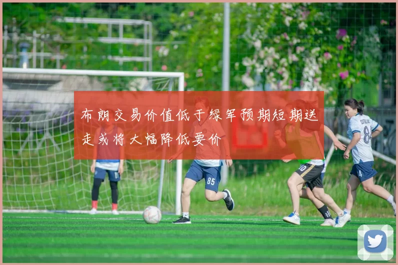 布朗交易价值低于绿军预期短期送走或将大幅降低要价
