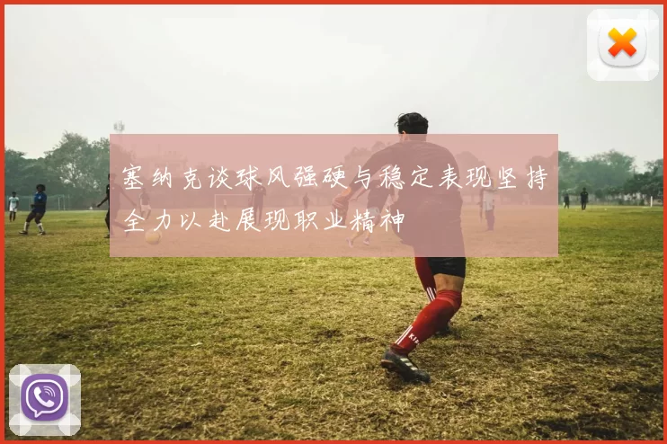 塞纳克谈球风强硬与稳定表现坚持全力以赴展现职业精神