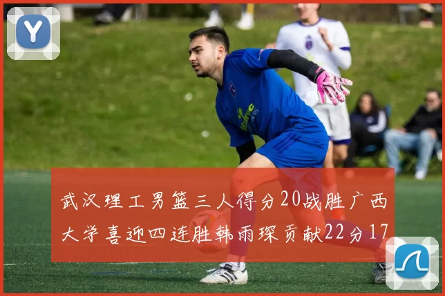 武汉理工男篮三人得分20战胜广西大学喜迎四连胜韩雨琛贡献22分17篮板张志才狂砍32分
