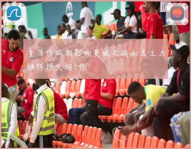 皇马伤病潮影响曼城之战七名主力缺阵损失超5亿