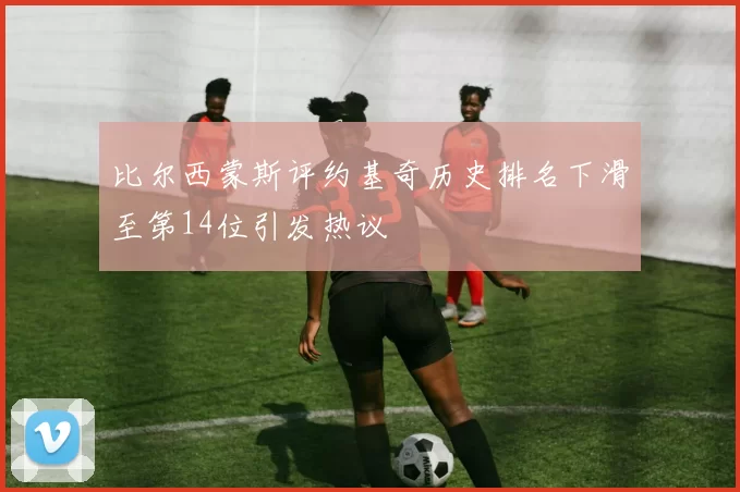 比尔西蒙斯评约基奇历史排名下滑至第14位引发热议