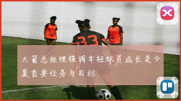 火箭总经理强调年轻球员成长是今夏首要任务与目标