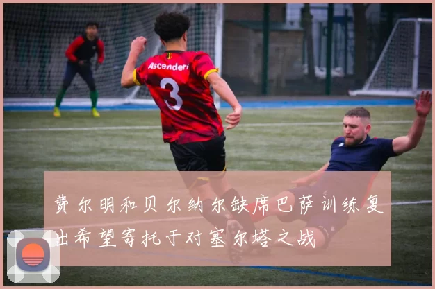 费尔明和贝尔纳尔缺席巴萨训练复出希望寄托于对塞尔塔之战