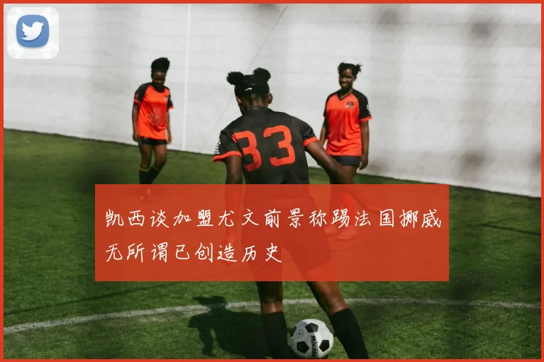 凯西谈加盟尤文前景称踢法国挪威无所谓已创造历史