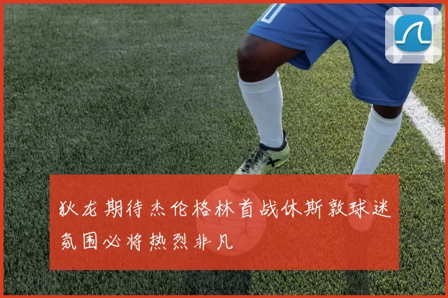 狄龙期待杰伦格林首战休斯敦球迷氛围必将热烈非凡
