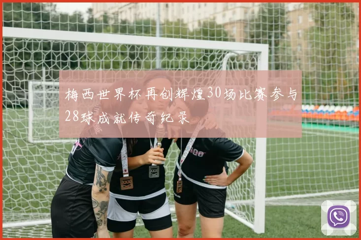 梅西世界杯再创辉煌30场比赛参与28球成就传奇纪录