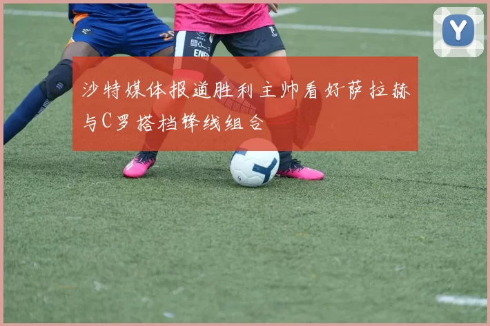 沙特媒体报道胜利主帅看好萨拉赫与C罗搭档锋线组合