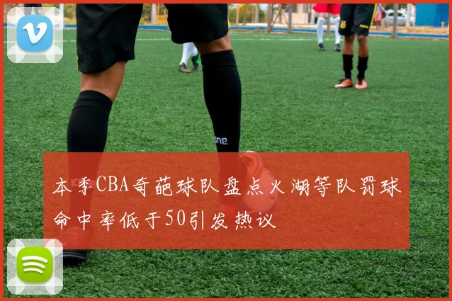 本季CBA奇葩球队盘点火湖等队罚球命中率低于50引发热议