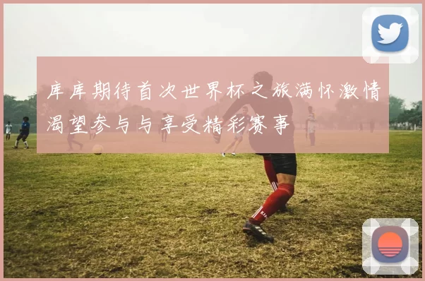 库库期待首次世界杯之旅满怀激情渴望参与与享受精彩赛事