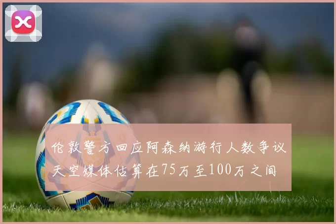 伦敦警方回应阿森纳游行人数争议天空媒体估算在75万至100万之间