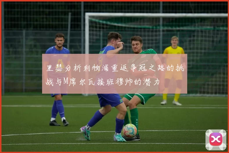 里瑟分析利物浦重返争冠之路的挑战与M席尔瓦接班穆帅的潜力