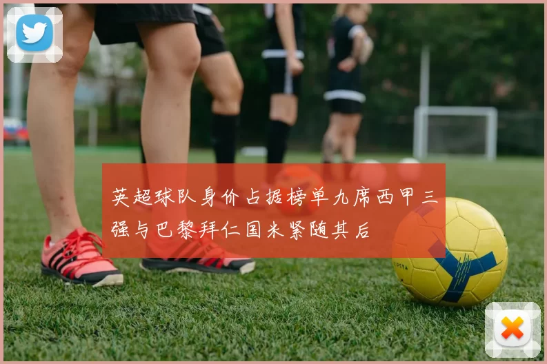 英超球队身价占据榜单九席西甲三强与巴黎拜仁国米紧随其后