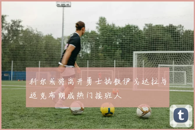 科尔或将离开勇士执教伊戈达拉与迈克布朗成热门接班人