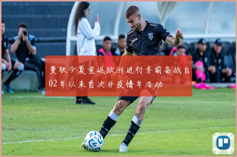 曼联今夏重返欧洲进行季前备战自02年以来首次非疫情年活动
