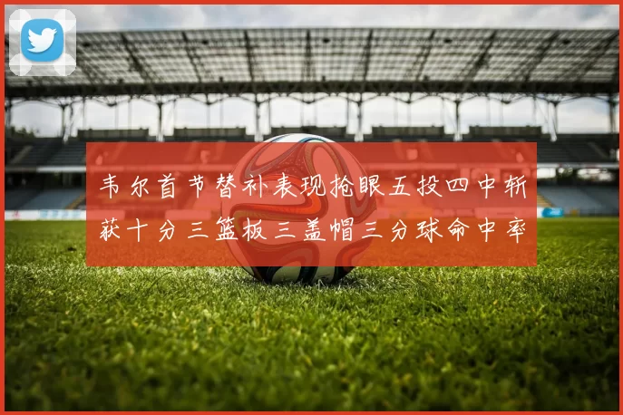 韦尔首节替补表现抢眼五投四中斩获十分三篮板三盖帽三分球命中率高达六成